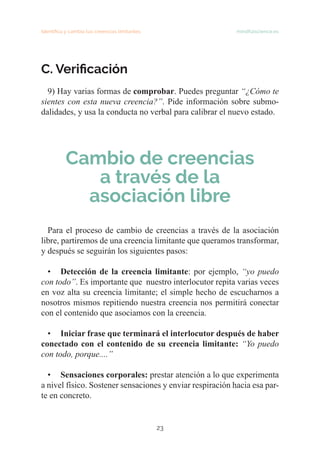 23
Identifica y cambia tus creencias limitantes mindfulscience.es
C. Verificación
9) Hay varias formas de comprobar. Puedes preguntar “¿Cómo te
sientes con esta nueva creencia?”. Pide información sobre submo-
dalidades, y usa la conducta no verbal para calibrar el nuevo estado.
Cambio de creencias
a través de la
asociación libre
Para el proceso de cambio de creencias a través de la asociación
libre, partiremos de una creencia limitante que queramos transformar,
y después se seguirán los siguientes pasos:
• Detección de la creencia limitante: por ejemplo, “yo puedo
con todo”. Es importante que nuestro interlocutor repita varias veces
en voz alta su creencia limitante; el simple hecho de escucharnos a
nosotros mismos repitiendo nuestra creencia nos permitirá conectar
con el contenido que asociamos con la creencia.
• Iniciar frase que terminará el interlocutor después de haber
conectado con el contenido de su creencia limitante: “Yo puedo
con todo, porque....”
• Sensaciones corporales: prestar atención a lo que experimenta
a nivel físico. Sostener sensaciones y enviar respiración hacia esa par-
te en concreto.
 