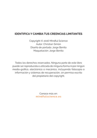 IDENTIFICA Y CAMBIA TUS CREENCIAS LIMITANTES
Copyright © 2016 Mindful Science
Autor: Christian Simón
Diseño de portada: Jorge Benito
Maquetación: Jorge Benito
Todos los derechos reservados. Ninguna parte de este libro
puede ser reproducida o utilizada de ninguna forma ni por ningún
medio-gráfico, electrónico o mecánico, incluyendo fotocopia o
información y sistemas de recuperación, sin permiso escrito
del propietario del copyright.
Conoce más en:
mindfulscience.es
 