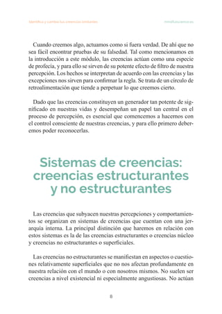 Identifica y cambia tus creencias limitantes mindfulscience.es
8
Cuando creemos algo, actuamos como si fuera verdad. De ahí que no
sea fácil encontrar pruebas de su falsedad. Tal como mencionamos en
la introducción a este módulo, las creencias actúan como una especie
de profecía, y para ello se sirven de su potente efecto de filtro de nuestra
percepción. Los hechos se interpretan de acuerdo con las creencias y las
excepciones nos sirven para confirmar la regla. Se trata de un círculo de
retroalimentación que tiende a perpetuar lo que creemos cierto.
Dado que las creencias constituyen un generador tan potente de sig-
nificado en nuestras vidas y desempeñan un papel tan central en el
proceso de percepción, es esencial que comencemos a hacernos con
el control consciente de nuestras creencias, y para ello primero deber-
emos poder reconocerlas.
Sistemas de creencias:
creencias estructurantes
y no estructurantes
Las creencias que subyacen nuestras percepciones y comportamien-
tos se organizan en sistemas de creencias que cuentan con una jer-
arquía interna. La principal distinción que haremos en relación con
estos sistemas es la de las creencias estructurantes o creencias núcleo
y creencias no estructurantes o superficiales.
Las creencias no estructurantes se manifiestan en aspectos o cuestio-
nes relativamente superficiales que no nos afectan profundamente en
nuestra relación con el mundo o con nosotros mismos. No suelen ser
creencias a nivel existencial ni especialmente angustiosas. No actúan
 