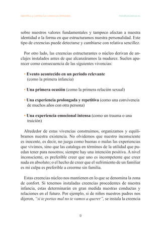 9
Identifica y cambia tus creencias limitantes mindfulscience.es
sobre nuestros valores fundamentales y tampoco afectan a nuestra
identidad o la forma en que estructuramos nuestra personalidad. Este
tipo de creencias puede detectarse y cambiarse con relativa sencillez.
Por otro lado, las creencias estructurantes o núcleo derivan de an-
clajes instalados antes de que alcanzáramos la madurez. Suelen apa-
recer como consecuencia de las siguientes vivencias:
• Evento acontecido en un periodo relevante
(como la primera infancia)
• Una primera ocasión (como la primera relación sexual)
• Una experiencia prolongada y repetitiva (como una convivencia
de muchos años con otra persona)
• Una experiencia emocional intensa (como un trauma o una
traición)
Alrededor de estas vivencias construimos, organizamos y equili-
bramos nuestra existencia. No olvidemos que nuestro inconsciente
es inocente, es decir, no juzga como buenas o malas las experiencias
que vivimos, sino que las cataloga en términos de la utilidad que pu-
edan tener para nosotros; siempre hay una intención positiva. A nivel
inconsciente, es preferible creer que uno es incompetente que creer
nada en absoluto; o el hecho de creer que el sufrimiento de un familiar
es mi culpa es preferible a creerme sin familia.
Estas creencias núcleo nos mantienen en lo que se denomina la zona
de confort. Si tenemos instaladas creencias procedentes de nuestra
infancia, estas determinarán en gran medida nuestras conductas y
relaciones en el futuro. Por ejemplo, si de niños nuestros padres nos
dijeron, “si te portas mal no te vamos a querer”, se instala la creencia
 