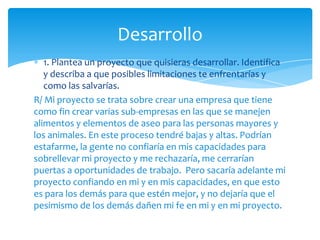 Desarrollo
   1. Plantea un proyecto que quisieras desarrollar. Identifica
   y describa a que posibles limitaciones te enfrentarías y
   como las salvarías.
R/ Mi proyecto se trata sobre crear una empresa que tiene
como fin crear varias sub-empresas en las que se manejen
alimentos y elementos de aseo para las personas mayores y
los animales. En este proceso tendré bajas y altas. Podrían
estafarme, la gente no confiaría en mis capacidades para
sobrellevar mi proyecto y me rechazaría, me cerrarían
puertas a oportunidades de trabajo. Pero sacaría adelante mi
proyecto confiando en mi y en mis capacidades, en que esto
es para los demás para que estén mejor, y no dejaría que el
pesimismo de los demás dañen mi fe en mi y en mi proyecto.
 