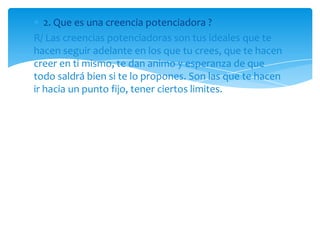 2. Que es una creencia potenciadora ?
R/ Las creencias potenciadoras son tus ideales que te
hacen seguir adelante en los que tu crees, que te hacen
creer en ti mismo, te dan animo y esperanza de que
todo saldrá bien si te lo propones. Son las que te hacen
ir hacia un punto fijo, tener ciertos limites.
 