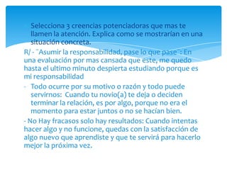 Selecciona 3 creencias potenciadoras que mas te
   llamen la atención. Explica como se mostrarían en una
   situación concreta.
R/ - ¨Asumir la responsabilidad, pase lo que pase¨: En
una evaluación por mas cansada que este, me quedo
hasta el ultimo minuto despierta estudiando porque es
mi responsabilidad
- Todo ocurre por su motivo o razón y todo puede
   servirnos: Cuando tu novio(a) te deja o deciden
   terminar la relación, es por algo, porque no era el
   momento para estar juntos o no se hacían bien.
- No Hay fracasos solo hay resultados: Cuando intentas
hacer algo y no funcione, quedas con la satisfacción de
algo nuevo que aprendiste y que te servirá para hacerlo
mejor la próxima vez.
 