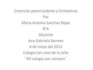 Creencias potenciadoras y limitadoras
                 Por
    Maria Antonia Sanchez Rojas
                 8°A
              Docente
        Ana Gabriela Barreto
        4 de mayo del 2012
     Colegio San Jose de la Salle
     ´´Mi colegio por siempre´´
 