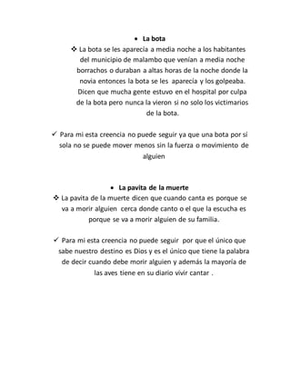  La bota
 La bota se les aparecía a media noche a los habitantes
del municipio de malambo que venían a media noche
borrachos o duraban a altas horas de la noche donde la
novia entonces la bota se les aparecía y los golpeaba.
Dicen que mucha gente estuvo en el hospital por culpa
de la bota pero nunca la vieron si no solo los victimarios
de la bota.
 Para mi esta creencia no puede seguir ya que una bota por sí
sola no se puede mover menos sin la fuerza o movimiento de
alguien
 La pavita de la muerte
 La pavita de la muerte dicen que cuando canta es porque se
va a morir alguien cerca donde canto o el que la escucha es
porque se va a morir alguien de su familia.
 Para mi esta creencia no puede seguir por que el único que
sabe nuestro destino es Dios y es el único que tiene la palabra
de decir cuando debe morir alguien y además la mayoría de
las aves tiene en su diario vivir cantar .
 