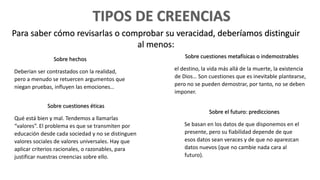 Sobre hechos
Deberían ser contrastados con la realidad,
pero a menudo se retuercen argumentos que
niegan pruebas, influyen las emociones…
Sobre cuestiones metafísicas o indemostrables
el destino, la vida más allá de la muerte, la existencia
de Dios… Son cuestiones que es inevitable plantearse,
pero no se pueden demostrar, por tanto, no se deben
imponer.
Sobre cuestiones éticas
Qué está bien y mal. Tendemos a llamarlas
“valores”. El problema es que se transmiten por
educación desde cada sociedad y no se distinguen
valores sociales de valores universales. Hay que
aplicar criterios racionales, o razonables, para
justificar nuestras creencias sobre ello.
Sobre el futuro: predicciones
Se basan en los datos de que disponemos en el
presente, pero su fiabilidad depende de que
esos datos sean veraces y de que no aparezcan
datos nuevos (que no cambie nada cara al
futuro).
Para saber cómo revisarlas o comprobar su veracidad, deberíamos distinguir
al menos:
 