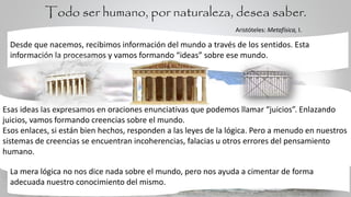 Desde que nacemos, recibimos información del mundo a través de los sentidos. Esta
información la procesamos y vamos formando “ideas” sobre ese mundo.
Esas ideas las expresamos en oraciones enunciativas que podemos llamar “juicios”. Enlazando
juicios, vamos formando creencias sobre el mundo.
Esos enlaces, si están bien hechos, responden a las leyes de la lógica. Pero a menudo en nuestros
sistemas de creencias se encuentran incoherencias, falacias u otros errores del pensamiento
humano.
La mera lógica no nos dice nada sobre el mundo, pero nos ayuda a cimentar de forma
adecuada nuestro conocimiento del mismo.
Todo ser humano, por naturaleza, desea saber.
Aristóteles: Metafísica, I.
 
