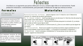 FalaciasUna falacia es un argumento que parece válido pero no lo es; contiene algún fallo en el razonamiento. Puede
producirse involuntaria o voluntariamente, para persuadir al interlocutor de algo que interesa al emisor.
Las emisiones excesivas de CO2
provocarían un cambio climático.
Ha habido un cambio climático, por
tanto, ha habido emisiones
excesivas de CO2.
Las emisiones excesivas de CO2
provocarían un cambio climático.
No ha habido emisiones excesivas
de CO2, por tanto, no habrá cambio
climático.
G e n e r a l i z a c i ó n e r r ó n e a : pasar de “algunos x son a” a “todos los x son a” (falacia de la
inducción). Ej: cualquier tipo de prejuicio generalizador.
D e l a c a u s a s i m p l e : asumir que algo pasa por una sola causa. Ej: “ahora hay más odio porque hay
redes sociales” (hacen falta odiadores, situaciones irritantes…)
P e t i c i ó n d e p r i n c i p i o : Se da cuando las premisas presuponen la conclusión. Ej: yo siempre
digo la verdad, por tanto lo que yo digo es cierto”.
A d h o m i n e m : contra la persona, no contra el asunto. Ej: ¿Cómo va a ser verdad lo que dice alguien tan
mal vestido?”
A d v e r e c u n d i a m : Buscar que se acepten mis premisas recurriendo a alguna autoridad (eso es así
porque lo dijo Aristóteles, porque viene en la Biblia…), o a la propia (mi conocimiento, mi experiencia…)
A d b a c u l u m : recurrir a amenazas o intimidaciones. Ej: “los que piensan de ese modo son unos
traidores”; “pagarán las consecuencias”…
…
f o r m a l e s M a t e r i a l e s
A f i r m a c i ó n d e l
c o n s e c u e n t e
N e g a c i ó n d e l
a n t e c e d e n t e
 