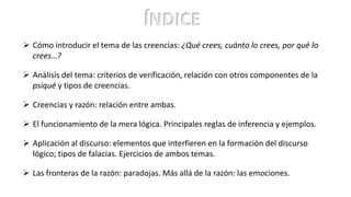 ÍNDICE
 Cómo introducir el tema de las creencias: ¿Qué crees, cuánto lo crees, por qué lo
crees…?
 Análisis del tema: criterios de verificación, relación con otros componentes de la
psiqué y tipos de creencias.
 Creencias y razón: relación entre ambas.
 El funcionamiento de la mera lógica. Principales reglas de inferencia y ejemplos.
 Aplicación al discurso: elementos que interfieren en la formación del discurso
lógico; tipos de falacias. Ejercicios de ambos temas.
 Las fronteras de la razón: paradojas. Más allá de la razón: las emociones.
 