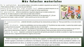 D e l a a m b i g ü e d a d : dar un sentido ambiguo u otro sentido a la palabra o argumento que usamos. Ej:
“Pedro está loco por María; y a los locos hay que internarlos”.
C a u s a f a l s a ( c u m h o c , e r g o p r o p t e r h o c ) : confundir una relación temporal con una
causal. Ej: “En cuanto llegué yo todo fue como la seda”. Es origen de muchas supersticiones.
A d i g n o r a n t i a m : afirmar la veracidad de un argumento alegando que no existen pruebas de lo
contrario. Ej: “Si nadie se queja de su salario será que están todos contentos”.
A d o d i u m : apelar a emociones que agiten o inquieten al interlocutor, sin dar argumentos. Ej: “¿Es que
quieres que nos invadan y maten a tus hijos?” “¿Vais a permitir que los ricos nos roben más?”
A d c o n s e c u e n t i a m : pretender demostrar una premisa por las consecuencias que implica. Ej: “Tiene que existir Dios; si no la vida no tiene
sentido”.
F a l s a d i c o t o m í a : mostrar dos posibilidades como las únicas posibles. Ej: “O prohibimos las redes sociales, o nuestros hijos estarán sujetos
a cualquier forma de corrupción”. “¿Nos votaréis, o preferís dar alas a los terroristas?”
D e l p u n t o m e d i o : asumir que lo más acertado es lo que queda en medio. Ej: “Ambos dicen que la cartera encontrada es suya; así que lo
mejor es dar la mitad del dinero a cada uno”. “Juan dice que la Tierra es redonda y Pedro que es plana; será de una forma intermedia…”
H o m b r e d e p a j a : tergiversar o caricaturizar los argumentos del oponente para atacarlo sin atender a su sentido. Ej: “según los evolucionistas
venimos del mono; y seguramente deberíamos colgarnos de las ramas”.
…
Podéis investigar sobre más tipos de falacias. En equipos, escribid argumentos que tendrán que leer los
demás equipos y desvelar si contienen o no falacias. Cuando se descubre de forma acertada la validez o no
de los argumentos de otros, se anotan un punto. Cuanto mejor esté disfrazada una falacia, también anotan
un punto los miembros del grupo que la escribió.
M á s f a l a c i a s m a t e r i a l e s
 