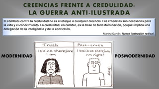 El combate contra la credulidad no es el ataque a cualquier creencia. Las creencias son necesarias para
la vida y el conocimiento. La credulidad, en cambio, es la base de toda dominación, porque implica una
delegación de la inteligencia y de la convicción.
Marina Garcés: Nueva ilustración radical.
CREENCIAS FRENTE A CREDULIDAD:
LA GUERRA ANTI-ILUSTRADA
MODERNIDAD POSMODERNIDAD
 