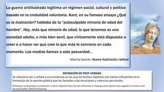 DEFINICIÓN DE POST-VERDAD
Se relaciona con o señala a circunstancias en las que los hechos objetivos son menos influyentes en la
formación de la opinión pública que las llamadas a las emociones y creencias personales.
Relating to or denoting circumstances in which objective facts are less influential in shaping public opinion than appeals to emotion and
personal belief. (Oxford dictionary)
La guerra antiilustrada legitima un régimen social, cultural y político
basado en la credulidad voluntaria. Kant, en su famoso ensayo ¿Qué
es la ilustración? hablaba de la “autoculpable minoría de edad del
hombre”. Hoy, más que minoría de edad, lo que tenemos es una
sociedad adulta, o más bien senil, que cínicamente está dispuesta a
creer o a hacer ver que cree lo que más le conviene en cada
momento. Los medios llaman a esto posverdad…
Marina Garcés: Nueva ilustración radical.
 