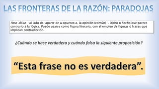 ¿Cuándo se hace verdadera y cuándo falsa la siguiente proposición?
Para-dóxa: -al lado de, aparte de u opuesto a, la opinión (común)-. Dicho o hecho que parece
contrario a la lógica. Puede usarse como figura literaria, con el empleo de figuras o frases que
implican contradicción.
 