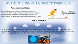 Zenón de Elea planteó muchas paradojas. Aunque se han
encontrado algunas respuestas matemáticas en la actualidad, es
llamativo pensar que hemos necesitado siglos para ello. Son,
cuando menos, un buen reflejo del conflicto entre sentidos y razón.
Recorrer el infinito
(Aquiles y la Tortuga)
SER Y TIEMPO
Casi podría afirmarse que es la cuestión filosófica por antonomasia. Si mi razón me dice que nada cambia (2 +2 = 4, no
necesito preguntar cuándo) pero mis sentidos me hacen ver cómo todo cambia (ahora es de día, mediodía, de noche, hace
sol, llueve…)… ¿Qué tengo que creer? ¿Por qué se me presenta la realidad de esa forma contradictoria?
Paradojas matemáticas
 