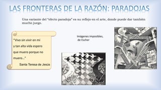 Una variante del “efecto paradoja” es su reflejo en el arte, donde puede dar también
mucho juego.
“Vivo sin vivir en mí
y tan alta vida espero
que muero porque no
muero…”
Santa Teresa de Jesús
Imágenes imposibles,
de Escher
 