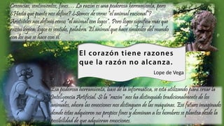 Creencias, sentimientos, fines… La razón es una poderosa herramienta, pero
¿Hasta qué punto nos define? ¿Somos de veras “el animal racional”?
Aristóteles nos definió como “el animal con logos”. Pero logos significa más que
razón lógica; logos es sentido, palabra. El animal que hace símbolos del mundo
con los que se hace con él.
Esa poderosa herramienta, base de la informática, se está utilizando para crear la
Inteligencia Artificial. Si la “razón” nos ha distinguido tradicionalmente de los
animales, ahora las emociones nos distinguen de las máquinas. Ese futuro imaginado
donde éstas adquieren sus propios fines y dominan a los hombres se plantea desde la
posibilidad de que adquieran emociones.
Lope de Vega
 
