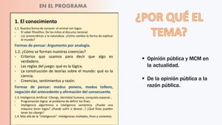 1. El conocimiento
1.1. Nuestra forma de conocer: el animal con logos.
‫؞‬ El saber filosófico. De los mitos al discurso racional.
‫؞‬ Los presocráticos y la naturaleza. ¿Cómo cambia la forma de explicar
el mundo?
Formas de pensar: Argumento por analogía.
1.2. ¿Cómo se forman nuestras creencias?
‫؞‬ Criterios que usamos para decir que algo es
verdadero.
‫؞‬ Las reglas del juego: qué es la lógica.
‫؞‬ La construcción de teorías sobre el mundo: qué es la
ciencia.
‫؞‬ Creencias, sentimientos y razón.
Formas de pensar: modus ponens, modus tollens,
negación del antecedente y afirmación del consecuente.
1.3. Inteligencia Artificial. Ciborgs, identidad humana, conquista espacial…
‫؞‬ Programación lógica: el problema de definir los fines.
‫؞‬ Inteligencia algorítmica e inteligencia semántica. ¿Puede una
máquina tener logos? ¿Puede sufrir o desear…? ¿Qué fines pueden
tener los ciborgs?
1.4. Más allá de la “inteligencia”: inteligencias múltiples, fines y contextos.
 Opinión pública y MCM en
la actualidad.
 De la opinión pública a la
razón pública.
EN EL PROGRAMA
 
