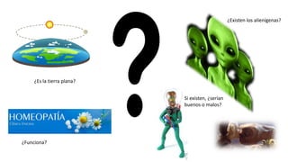 ¿Es la tierra plana?
¿Funciona?
¿Existen los alienígenas?
Si existen, ¿serían
buenos o malos?
 