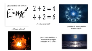 ¿Es verdadera esta fórmula?
¿Pueden los astros predecir
nuestro futuro?¿El fuego calienta?
¿Y esto, es verdad?
¿Es la luna un satélite a
miles de km que gira
alrededor de la Tierra?
 