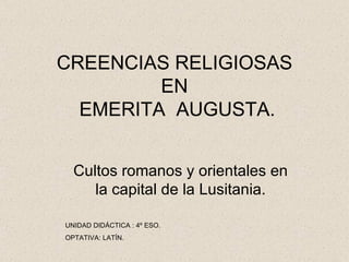 CREENCIAS RELIGIOSAS
         EN
  EMERITA AUGUSTA.


  Cultos romanos y orientales en
     la capital de la Lusitania.

UNIDAD DIDÁCTICA : 4º ESO.
OPTATIVA: LATÍN.
 