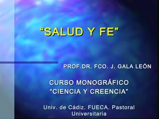 “ SALUD Y FE”


      PROF.DR. FCO. J. GALA LEÓN


  CURSO MONOGRÁFICO
  “ CIENCIA Y CREENCIA”

Univ. de Cádiz. FUECA. Pastoral
          Universitaria
 