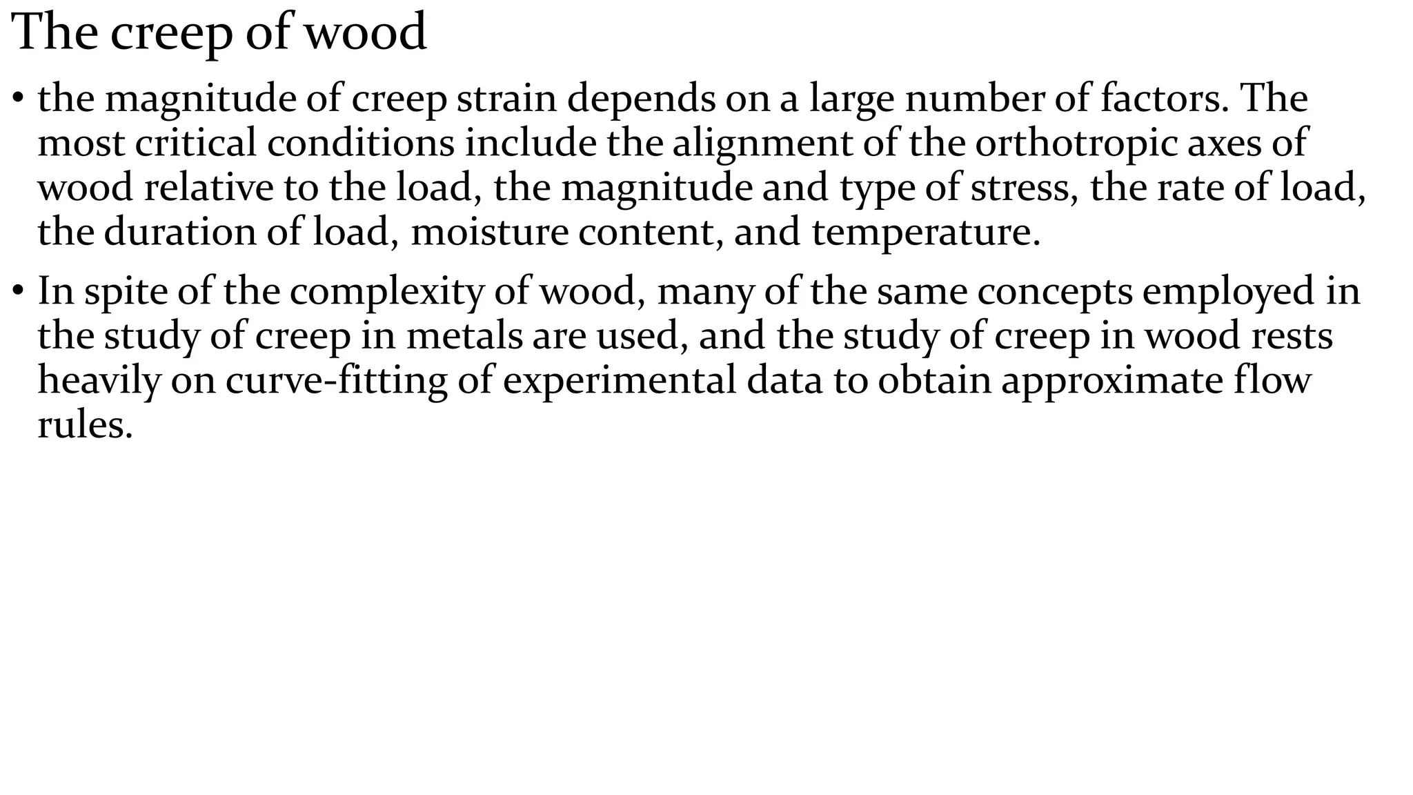 The creep of wood
• the magnitude of creep strain depends on a large number of factors. The
most critical conditions include the alignment of the orthotropic axes of
wood relative to the load, the magnitude and type of stress, the rate of load,
the duration of load, moisture content, and temperature.
• In spite of the complexity of wood, many of the same concepts employed in
the study of creep in metals are used, and the study of creep in wood rests
heavily on curve-fitting of experimental data to obtain approximate flow
rules.
 