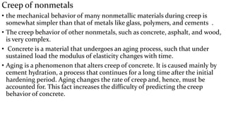 Creep of nonmetals
• the mechanical behavior of many nonmetallic materials during creep is
somewhat simpler than that of metals like glass, polymers, and cements .
• The creep behavior of other nonmetals, such as concrete, asphalt, and wood,
is very complex.
• Concrete is a material that undergoes an aging process, such that under
sustained load the modulus of elasticity changes with time.
• Aging is a phenomenon that alters creep of concrete. It is caused mainly by
cement hydration, a process that continues for a long time after the initial
hardening period. Aging changes the rate of creep and, hence, must be
accounted for. This fact increases the difficulty of predicting the creep
behavior of concrete.
 