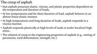 The creep of asphalt
• that asphalt possesses elastic, viscous, and plastic properties dependent on
the temperature and duration of loads.
• At low temperatures and for short duration of load, asphalt behaves in an
almost linear elastic manner.
• At high temperatures and long duration of loads, asphalt responds in a
viscous manner.
• Asphalt responds plastically at high levels of loads or under localized high
stress .
• The relation of creep to the engineering properties of asphalt (e.g., rutting of
pavements, total deformation, strength, etc.)
 