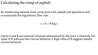 Calculating the creep of asphalt
for conducting uniaxial static creep tests with asphalt test specimens and
recommends the logarithmic flow rule :
ϵ = A + В log t
where A and В are material constants determined by the tests. a relatively low
value of В indicates low viscous behavior; a high value of В suggests mainly
viscous behavior.
 