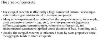 The creep of concrete
• The creep of concrete is affected by a large number of factors. For example,
water-reducing admixtures tend to increase creep rates.
• Many other experimental variables affect the creep of concrete, for example,
paste parameters (porosity, age, etc.), concrete parameters (aggregate
stiffness, aggregate/cement content, volume to surface ratio), and
environmental parameters (applied stress, duration of load, humidity, etc.).
• Usually, the creep of concrete is influenced more by paste properties, since
the aggregate tends to retard creep rate.
 