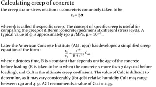 Calculating creep of concrete
the creep strain-stress relation in concrete is commonly taken to be
ϵ 𝑐= фσ
where ф is called the specific creep. The concept of specific creep is useful for
comparing the creep of different concrete specimens at different stress levels. A
typical value of ф is approximately 150 μ /MPa, μ = 10−6 .
Later the American Concrete Institute (ACI, 1991) has developed a simplified creep
equation of the form :
where t denotes time, В is a constant that depends on the age of the concrete
before loading (B is taken to be 10 when the concrete is more than 7 days old before
loading), and Cult is the ultimate creep coefficient. The value of Cult is difficult to
determine, as it may vary considerably (for 40% relative humidity Cult may range
between 1.30 and 4.5). ACI recommends a value of Cult = 2.35.
 