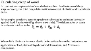 Calculating creep of wood
In contrast to creep models of metals that are described in terms of three
stages of creep, the total creep deformation to consist of elastic and viscoelastic
parts.
For example, consider a tension specimen subjected to an instantaneously
applied load P at time t0 (Fig. shown next slide). The deformation at some
later time t1 is taken to be :
Where ẟe is the instantaneous elastic deformation due to the instantaneous
application of load, ẟde a delayed elastic deformation, and ẟv viscous
component.
 