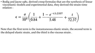 • Bodig and Jayne 1982, derived creep formulas that are the synthesis of linear
viscoelastic models and experimental data, they derived the strain-time
relation :
Note that the first term is the instantaneous elastic strain, the second term is
the delayed elastic strain, and the third is the viscous strain .
 