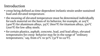 Introduction
• creep being defined as time-dependent inelastic strain under sustained
load and elevated temperature.
• the meaning of elevated temperature must be determined individually
for each material on the basis of its behavior, for example, at 205°C
(400°F) for aluminum alloys, 315°C (600°F) for titanium alloys, 370°C
(700°F) for low-alloy steels.
• for certain plastics, asphalt, concrete, lead, and lead alloys, elevated
temperatures for creep behavior may lie in the range of "ordinary
temperatures," say, from 0°C to 50°C (32°F to 122°F).
 