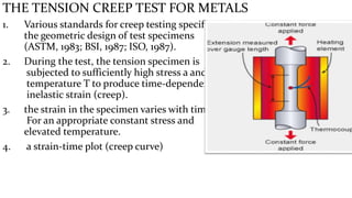 THE TENSION CREEP TEST FOR METALS
1. Various standards for creep testing specify
the geometric design of test specimens
(ASTM, 1983; BSI, 1987; ISO, 1987).
2. During the test, the tension specimen is
subjected to sufficiently high stress a and
temperature T to produce time-dependent
inelastic strain (creep).
3. the strain in the specimen varies with time.
For an appropriate constant stress and
elevated temperature.
4. a strain-time plot (creep curve)
 