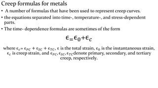 Creep formulas for metals
• A number of formulas that have been used to represent creep curves.
• the equations separated into time-, temperature-, and stress-dependent
parts.
• The time- dependence formulas are sometimes of the form
ϵ=ϵ0+ϵ 𝑐
where ϵ 𝑐= ϵ 𝑃𝐶 + ϵ 𝑆𝐶 + ϵ 𝑇𝐶, ϵ is the total strain, ϵ0 is the instantaneous strain,
ϵ 𝑐 is creep strain, and ϵ 𝑃𝐶, ϵ 𝑆𝐶, ϵ 𝑇𝐶denote primary, secondary, and tertiary
creep, respectively.
 