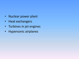 • Nuclear power plant
• Heat exchangers
• Turbines in jet engines
• Hypersonic airplanes
 