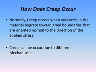 How Does Creep Occur
• Normally, Creep occurs when vacancies in the
material migrate toward grain boundaries that
are oriented normal to the direction of the
applied stress.
• Creep can be occur due to different
Mechanisms
 