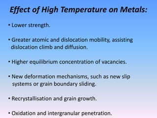 Effect of High Temperature on Metals:
• Lower strength.
• Greater atomic and dislocation mobility, assisting
dislocation climb and diffusion.
• Higher equilibrium concentration of vacancies.
• New deformation mechanisms, such as new slip
systems or grain boundary sliding.
• Recrystallisation and grain growth.
• Oxidation and intergranular penetration.
 