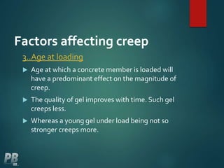 Factors affecting creep
3..Age at loading
 Age at which a concrete member is loaded will
have a predominant effect on the magnitude of
creep.
 The quality of gel improves with time. Such gel
creeps less.
 Whereas a young gel under load being not so
stronger creeps more.
 