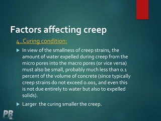 Factors affecting creep
4..Curing condition:
 In view of the smallness of creep strains, the
amount of water expelled during creep from the
micro pores into the macro pores (or vice versa)
must also be small, probably much less than 0.1
percent of the volume of concrete (since typically
creep strains do not exceed 0.001, and even this
is not due entirely to water but also to expelled
solids).
 Larger the curing smaller the creep.
 