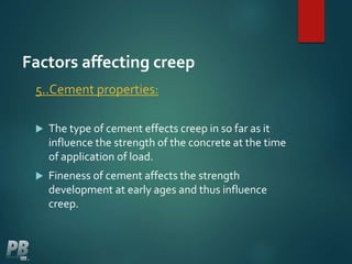 Factors affecting creep
5..Cement properties:
 The type of cement effects creep in so far as it
influence the strength of the concrete at the time
of application of load.
 Fineness of cement affects the strength
development at early ages and thus influence
creep.
 