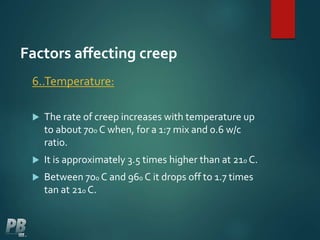 Factors affecting creep
6..Temperature:
 The rate of creep increases with temperature up
to about 700 C when, for a 1:7 mix and 0.6 w/c
ratio.
 It is approximately 3.5 times higher than at 210 C.
 Between 700 C and 960 C it drops off to 1.7 times
tan at 210 C.
 