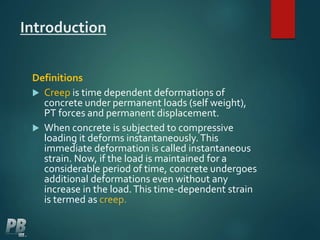 Introduction
Definitions
 Creep is time dependent deformations of
concrete under permanent loads (self weight),
PT forces and permanent displacement.
 When concrete is subjected to compressive
loading it deforms instantaneously.This
immediate deformation is called instantaneous
strain. Now, if the load is maintained for a
considerable period of time, concrete undergoes
additional deformations even without any
increase in the load.This time-dependent strain
is termed as creep.
 