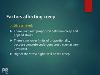 Factors affecting creep
7..Stress level:
 There is a direct proportion between creep and
applied stress.
 There is no lower limits of proportionality
because concrete undergoes creep even at very
low stress.
 Higher the stress higher will be the creep.
 