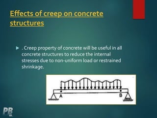 Effects of creep on concrete
structures
 . Creep property of concrete will be useful in all
concrete structures to reduce the internal
stresses due to non-uniform load or restrained
shrinkage.
 