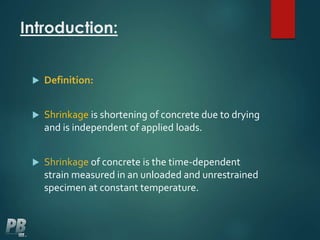 Introduction:
 Definition:
 Shrinkage is shortening of concrete due to drying
and is independent of applied loads.
 Shrinkage of concrete is the time-dependent
strain measured in an unloaded and unrestrained
specimen at constant temperature.
 