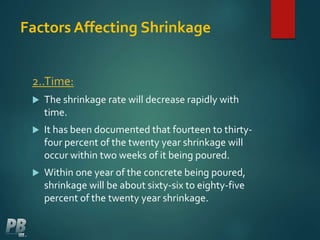 Factors Affecting Shrinkage
2..Time:
 The shrinkage rate will decrease rapidly with
time.
 It has been documented that fourteen to thirty-
four percent of the twenty year shrinkage will
occur within two weeks of it being poured.
 Within one year of the concrete being poured,
shrinkage will be about sixty-six to eighty-five
percent of the twenty year shrinkage.
 