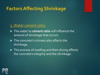Factors Affecting Shrinkage
3..Water cement ratio:
 The water to cement ratio will influence the
amount of shrinkage that occurs.
 The concrete’s richness also affects the
shrinkage.
 The process of swelling and then drying affects
the concrete’s integrity and the shrinkage.
 