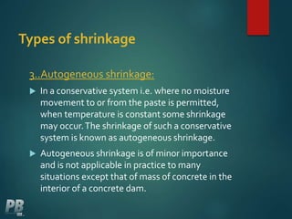 Types of shrinkage
3..Autogeneous shrinkage:
 In a conservative system i.e. where no moisture
movement to or from the paste is permitted,
when temperature is constant some shrinkage
may occur.The shrinkage of such a conservative
system is known as autogeneous shrinkage.
 Autogeneous shrinkage is of minor importance
and is not applicable in practice to many
situations except that of mass of concrete in the
interior of a concrete dam.
 